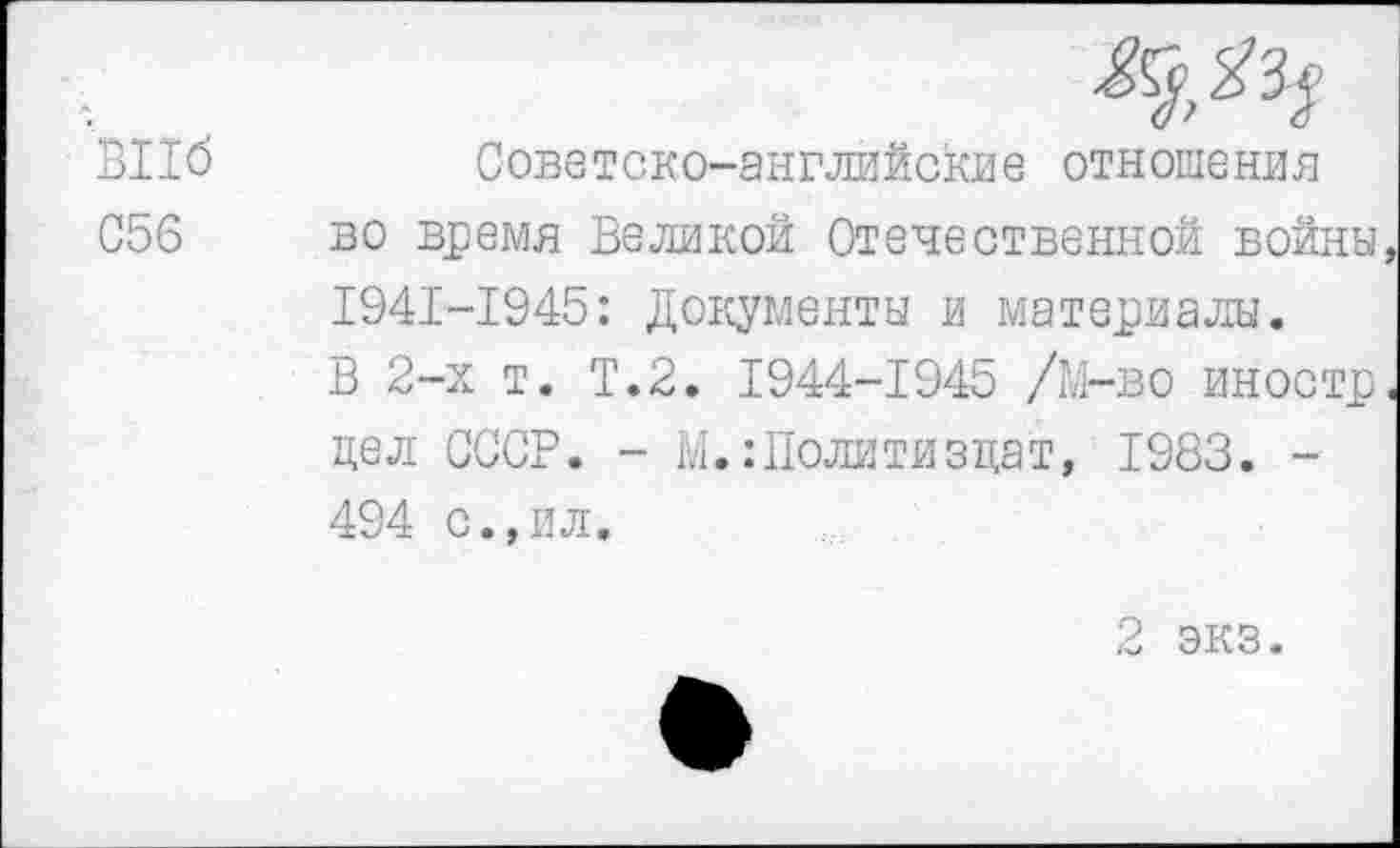 ﻿ВПб 056
Советско-английские отношения во время Великой Отечественной войны 1941-1945: Документы и материалы. В 2-х т. Т.2. 1944-1945 /М-во иностр цел СССР. - М.:Политиздат, 1983. -494 с.,ил.
2 экз.